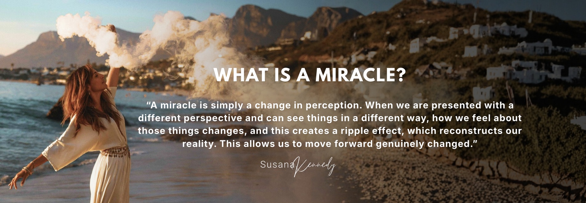 What is a miracle? A miracle is simply a change in perception. When we are presented with a different perspective and can see things in a different way, how we feel about those things changes, and this creates a ripple effect, which reconstructs our reality. This allows us to move forward genuinely changed. — Susana Kennedy